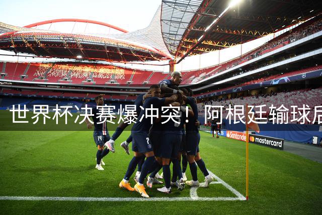 世界杯决赛爆冲突！阿根廷输球后球员锁喉对手引众怒