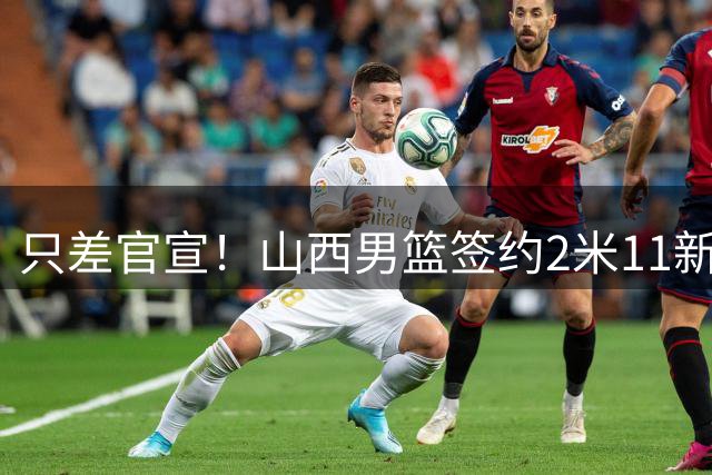 只差官宣！山西男篮签约2米11新外援，欧洲赛场场均17+12，球队三外援确定